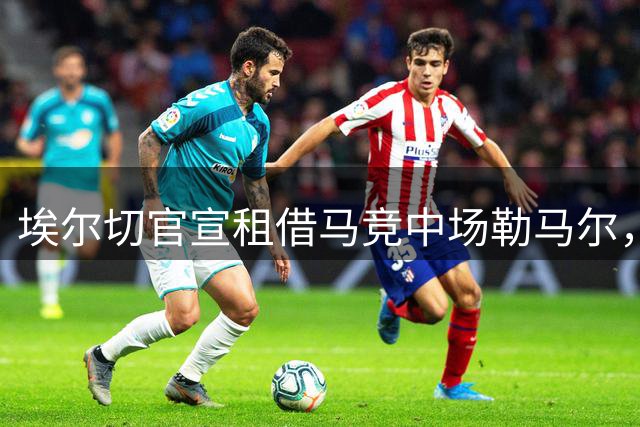 埃尔切官宣租借马竞中场勒马尔，签约一个赛季